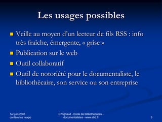 Les usages possibles
   Veille au moyen d’un lecteur de fils RSS : info
    très fraîche, émergente, « grise »
   Publication sur le web
   Outil collaboratif
   Outil de notoriété pour le documentaliste, le
    bibliothècaire, son service ou son entreprise



1er juin 2005           D Vignaud - Ecole de bibliothécaires -
conférence i-expo           documentalistes - www.ebd.fr         3
 