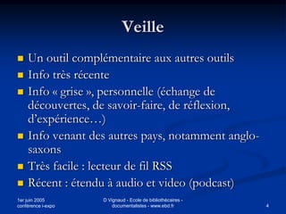 Veille
   Un outil complémentaire aux autres outils
   Info très récente
   Info « grise », personnelle (échange de
    découvertes, de savoir-faire, de réflexion,
    d’expérience…)
   Info venant des autres pays, notamment anglo-
    saxons
   Très facile : lecteur de fil RSS
   Récent : étendu à audio et video (podcast)
1er juin 2005       D Vignaud - Ecole de bibliothécaires -
conférence i-expo       documentalistes - www.ebd.fr         4
 