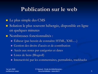 Publication sur le web
   Le plus simple des CMS
   Solution le plus souvent hébergée, disponible en ligne
    en quelques minutes
   Nombreuses fonctionnalités :
         Éditeur (pas besoin de connaître HTML, XML…)
         Gestion des droits d’accès et de contribution
         Accès aux notes par catégories et dates
         Listes de liens (Blogroll)
         Interactivité par les commentaires, permalinks, trackbacks

1er juin 2005              D Vignaud - Ecole de bibliothécaires -
conférence i-expo              documentalistes - www.ebd.fr            5
 