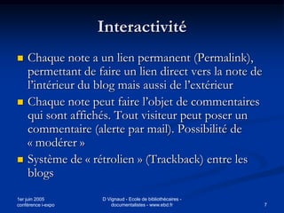 Interactivité
   Chaque note a un lien permanent (Permalink),
    permettant de faire un lien direct vers la note de
    l’intérieur du blog mais aussi de l’extérieur
   Chaque note peut faire l’objet de commentaires
    qui sont affichés. Tout visiteur peut poser un
    commentaire (alerte par mail). Possibilité de
    « modérer »
   Système de « rétrolien » (Trackback) entre les
    blogs
1er juin 2005       D Vignaud - Ecole de bibliothécaires -
conférence i-expo       documentalistes - www.ebd.fr         7
 