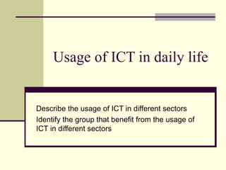 Usage of ICT in daily life Describe the usage of ICT in different sectors Identify the group that benefit from the usage of ICT in different sectors 