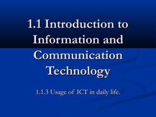1.1 Introduction to1.1 Introduction to
Information andInformation and
CommunicationCommunication
TechnologyTechnology
1.1.3 Usage of ICT in daily life.1.1.3 Usage of ICT in daily life.
 