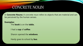 CONCRETE NOUN
8. Concrete Nouns: A concrete noun refers to objects that are material and can
be perceived by the human senses.
Examples:
The book is on the table.
I had a cup of coffee.
Sharon opened the windows.
Hardy goes to school by bus.
 