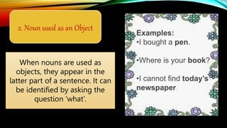 2. Noun used as an Object
When nouns are used as
objects, they appear in the
latter part of a sentence. It can
be identified by asking the
question ‘what’.
Examples:
•I bought a pen.
•Where is your book?
•I cannot find today’s
newspaper.
 
