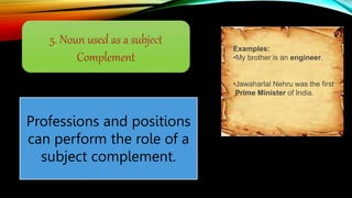 5. Noun used as a subject
Complement
Professions and positions
can perform the role of a
subject complement.
Examples:
•My brother is an engineer.
•Jawaharlal Nehru was the first
Prime Minister of India.
 