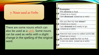 7. Noun used as Verbs
There are some nouns which can
also be used as a verb. Some nouns
can be used as verbs with a slight
change in the spelling of the original
word.
Examples:
•His divorce is final.
(Used as a noun)
I am divorced. (Used as a verb)
•Do you like my new dress?
(Used as a noun)
I am dressed and ready to go.
(Used as a verb)
•Derrick had come to collect some ice.
(Used as a noun)
My mother iced the fish so that
it did not stink. (Used as a verb)
 