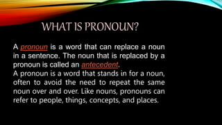 WHAT IS PRONOUN?
A pronoun is a word that can replace a noun
in a sentence. The noun that is replaced by a
pronoun is called an antecedent.
A pronoun is a word that stands in for a noun,
often to avoid the need to repeat the same
noun over and over. Like nouns, pronouns can
refer to people, things, concepts, and places.
 