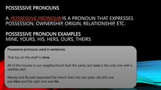 POSSESSIVE PRONOUNS
A POSSESSIVE PRONOUN IS A PRONOUN THAT EXPRESSES
POSSESSION, OWNERSHIP, ORIGIN, RELATIONSHIP, ETC.
POSSESSIVE PRONOUN EXAMPLES
MINE, YOURS, HIS, HERS, OURS, THEIRS
Possessive pronouns used in sentences
That toy on the shelf is mine.
All of the houses in our neighborhood look the same, but ours is the only one with a
satellite dish.
Wendy and Ronald separated the french fries into two piles: the left one
was hers and the right one was his.
 