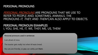 PERSONAL PRONOUNS
PERSONAL PRONOUNS ARE PRONOUNS THAT WE USE TO
REFER TO PEOPLE AND, SOMETIMES, ANIMALS. THE
PRONOUNS IT, THEY, AND THEM CAN ALSO APPLY TO OBJECTS.
PERSONAL PRONOUN EXAMPLES
I, YOU, SHE, HE, IT, WE, THEY, ME, US, THEM
Personal pronouns used in sentences
I am afraid of mice.
The toaster gets really hot when it heats bread.
My cats are friendly, so you can safely pet them.
 