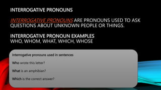 INTERROGATIVE PRONOUNS
INTERROGATIVE PRONOUNS ARE PRONOUNS USED TO ASK
QUESTIONS ABOUT UNKNOWN PEOPLE OR THINGS.
INTERROGATIVE PRONOUN EXAMPLES
WHO, WHOM, WHAT, WHICH, WHOSE
Interrogative pronouns used in sentences
Who wrote this letter?
What is an amphibian?
Which is the correct answer?
 