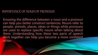 IMPORTANCE OF NOUN OF PRONOUN
Knowing the difference between a noun and a pronoun
can help you better construct sentences. Nouns refer to
people, animals, places, ideas or things while pronouns
are used to replace specific nouns when talking about
them. Understanding how these two parts of speech
work together can help you become a more confident
writer.
 