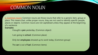 COMMON NOUN
2. Common nouns: Common nouns are those nouns that refer to a generic item, group or
place. This means that, unlike proper nouns, they are not used to identify specific people,
places or objects. Common nouns are not capitalised unless they appear at the beginning
of a sentence.
Examples:
I bought a pen yesterday. (Common object)
I am going to school. (Common place)
Only ten employees showed up to work today. (Common group)
The car is out of fuel. (Common items)
 