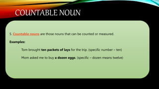 COUNTABLE NOUN
5. Countable nouns are those nouns that can be counted or measured.
Examples:
Tom brought ten packets of lays for the trip. (specific number – ten)
Mom asked me to buy a dozen eggs. (specific – dozen means twelve)
 