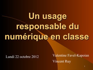 1
Un usageUn usage
responsable duresponsable du
numérique en classenumérique en classe
Lundi 22 octobre 2012 Valentine Favel-Kapoian
Vincent Ruy
 