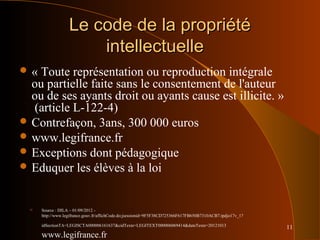 11
Le code de la propriétéLe code de la propriété
intellectuelleintellectuelle
 « Toute représentation ou reproduction intégrale
ou partielle faite sans le consentement de l'auteur
ou de ses ayants droit ou ayants cause est illicite. »
(article L-122-4)
 Contrefaçon, 3ans, 300 000 euros
 www.legifrance.fr
 Exceptions dont pédagogique
 Eduquer les élèves à la loi
 Source : DILA – 01/09/2012 -
http://www.legifrance.gouv.fr/affichCode.do;jsessionid=9F5F38CD725366F617FB650B7310ACB7.tpdjo17v_1?
idSectionTA=LEGISCTA000006161637&cidTexte=LEGITEXT000006069414&dateTexte=20121013
www.legifrance.fr
 