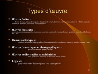 13
Types d’œuvreTypes d’œuvre
 Œuvres écrites :
livres, discours, articles de magazine et de journal, romans, histoires, poèmes, essais, pièces de théâtre, manuels,
pages Web, publicités et notations chorégraphiques.
 Œuvres musicales :
compositions musicales, paroles, chansons et sonneries, sous tous les types de formats (partitions musicales, CD, fichiers
MP3, etc.
 Oeuvres artistiques :
dessins, peintures, photographies, bandes dessinées, sculptures, oeuvres architecturales, cartes
 Œuvres dramatiques et chorégraphiques :
pièces de théâtre, opéras, ballets
 Œuvres audiovisuelles et multimédias :
films, jeux vidéo, émissions de télévision, dessins animés
 Logiciels
(une seule copie de sauvegarde – vs copie privée)
 