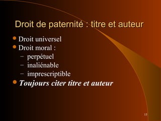 15
Droit de paternité : titre et auteurDroit de paternité : titre et auteur
Droit universel
Droit moral :
– perpétuel
– inaliénable
– imprescriptible
Toujours citer titre et auteur
 