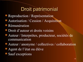 16
Droit patrimonialDroit patrimonial
Reproduction / Représentation
Autorisation / Cession / Acquisition
Rémunération
Droit d’auteur et droits voisins
Auteur / Interprètes, producteur, sociétés de
communication
Auteur / anonyme / collectives / collaboration
Agent de l’état ou élève
Sauf exceptions
 
