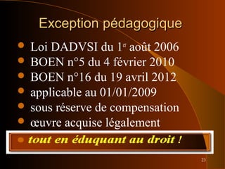 23
Exception pédagogiqueException pédagogique
 Loi DADVSI du 1er
août 2006
 BOEN n°5 du 4 février 2010
 BOEN n°16 du 19 avril 2012
 applicable au 01/01/2009
 sous réserve de compensation
 œuvre acquise légalement
 tout en éduquant au droit !
 