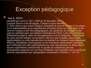 24
Exception pédagogiqueException pédagogique
 Art. L. 122-5 :
(modifié par la loi n° 2011-1898 du 20 décembre 2011).
Lorsque l'œuvre a été divulguée, l'auteur ne peut interdire :
3° Sous réserve que soient indiqués clairement le nom de l'auteur et la source :
e) La représentation ou la reproduction d'extraits d'oeuvres, sous réserve des
oeuvres conçues à des fins pédagogiques, des partitions de musique et des
oeuvres réalisées pour une édition numérique de l'écrit, à des fins exclusives
d'illustration dans le cadre de l'enseignement et de la recherche, à l'exclusion
de toute activité ludique ou récréative, dès lors que le public auquel cette
représentation ou cette reproduction est destinée est composé majoritairement
d'élèves, d'étudiants, d'enseignants ou de chercheurs directement concernés,
que l'utilisation de cette représentation ou cette reproduction ne donne lieu à
aucune exploitation commerciale et qu'elle est compensée par une
rémunération négociée sur une base forfaitaire sans préjudice de la cession du
droit de reproduction par reprographie mentionnée à l'article L. 122-10 ;
 