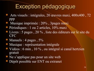 26
Exception pédagogiqueException pédagogique
 Arts visuels : intégrales, 20 œuvres maxi, 400x400 , 72
ppp
 Musique imprimée : 20% , 3pages maxi
 Périodiques : 1 ou 2 articles, 10% maxi
 Livres : 5 pages , 20 % , liste des éditeurs sur le site du
CFC
 Manuels : 4 pages , 5%
 Musique : représentation intégrale
 Vidéos : 6 min , 10 % , ou intégral si canal hertzien
gratuit
 Ne s’applique pas pour un site web
 Dépôt possible sur ENT ou extranet
 