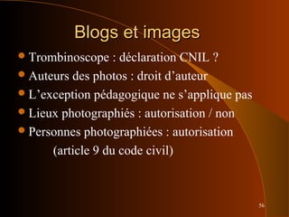 56
Blogs et imagesBlogs et images
Trombinoscope : déclaration CNIL ?
Auteurs des photos : droit d’auteur
L’exception pédagogique ne s’applique pas
Lieux photographiés : autorisation / non
Personnes photographiées : autorisation
(article 9 du code civil)
 