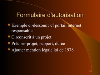 58
Formulaire d’autorisationFormulaire d’autorisation
Exemple ci-dessous : cf portail internet
responsable
Circonscrit à un projet
Préciser projet, support, durée
Ajouter mention légale loi de 1978
 