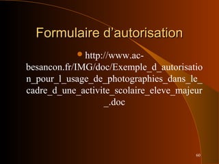 60
Formulaire d’autorisationFormulaire d’autorisation
http://www.ac-
besancon.fr/IMG/doc/Exemple_d_autorisatio
n_pour_l_usage_de_photographies_dans_le_
cadre_d_une_activite_scolaire_eleve_majeur
_.doc
 