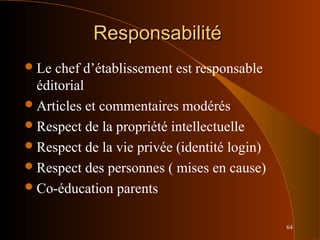 64
ResponsabilitéResponsabilité
Le chef d’établissement est responsable
éditorial
Articles et commentaires modérés
Respect de la propriété intellectuelle
Respect de la vie privée (identité login)
Respect des personnes ( mises en cause)
Co-éducation parents
 