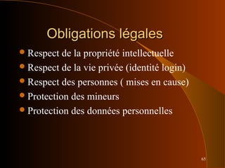 65
Obligations légalesObligations légales
Respect de la propriété intellectuelle
Respect de la vie privée (identité login)
Respect des personnes ( mises en cause)
Protection des mineurs
Protection des données personnelles
 