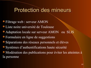 69
Protection des mineursProtection des mineurs
Filtrage web : serveur AMON
Liste noire université de Toulouse
Adaptation locale sur serveur AMON ou SLIS
Formulaire en ligne de suggestions
Séparations des réseaux personnels et élèves
Systèmes d’authentifications haute sécurité
Modération des publications pour éviter les atteintes à
la personne
 