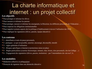 70
La charte informatique etLa charte informatique et
internet : un projet collectifinternet : un projet collectifLes objectifs
Pour protéger et informer les élèves
Pour rassurer et informer les parents
Pour protéger, rassurer et informer les enseignants, la Direction, les différents personnels de l’Education …
Pour respecter les obligations institutionnelles
Pour rappeler (certains aspects de) la politique d’établissement à travers l’utilisation des TICE
Pour impliquer les signataires (élèves, parents, équipe éducative)
Les contenus
1 - identifiants et mots de passe personnels,
2 - pratiques : ce qui est possible, autorisé, encouragé, déconseillé, interdit
3 - règles générales d’utilisation
4 - Risques spécifiques à Internet et protections mises en place
5 - Règles particulières (courrier électronique, intranet, chat, forum, sites personnels, site du Collège …)
6 - Engagement des signataires (élèves, parents, institution) – par l’intermédiaire du vote au C.A.
Les modalités
Rédaction collective et pédagogique
Protocole de signature dans une démarche éducative
 