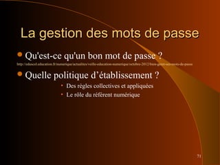 71
La gestion des mots de passeLa gestion des mots de passe
Qu'est-ce qu'un bon mot de passe ?
http://eduscol.education.fr/numerique/actualites/veille-education-numerique/octobre-2012/bien-gerer-ses-mots-de-passe
Quelle politique d’établissement ?
• Des règles collectives et appliquées
• Le rôle du référent numérique
 