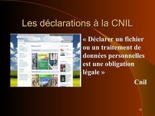 72
Les déclarations à la CNILLes déclarations à la CNIL
« Déclarer un fichier
ou un traitement de
données personnelles
est une obligation
légale »
Cnil
 