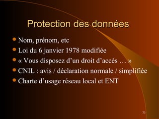 73
Protection des donnéesProtection des données
Nom, prénom, etc
Loi du 6 janvier 1978 modifiée
« Vous disposez d’un droit d’accès … »
CNIL : avis / déclaration normale / simplifiée
Charte d’usage réseau local et ENT
 