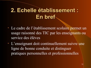 75
2. Echelle établissement :2. Echelle établissement :
En brefEn bref
• Le cadre de l’établissement scolaire permet un
usage raisonné des TIC par les enseignants ou
service des élèves
• L’enseignant doit continuellement suivre une
ligne de bonne conduite et distinguer
pratiques personnelles et professionnelles
 