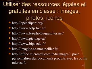 82
Utiliser des ressources légales etUtiliser des ressources légales et
gratuites en classe : images,gratuites en classe : images,
photos, iconesphotos, icones
 http://openclipart.org/
 http://www.folp.free.fr/
 http://www.les-photos-gratuites.net/
 http://www.picto.qc.ca/
 http://www.bips-edu.fr/
 http://imagine.ac-montpellier.fr/
 http://office.microsoft.com/fr-fr/images/ : pour
personnaliser des documents produits avec les outils
microsoft
 