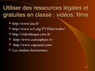 83
Utiliser des ressources légales etUtiliser des ressources légales et
gratuites en classe : vidéos, filmsgratuites en classe : vidéos, films
 http://www.ina.fr/
 http://www.tv5.org/TV5Site/webtv/
 http://videotheque.cnrs.fr/
 http://www.curiosphere.tv/
 http://www.capcanal.com/
 Les chaînes hertziennes
 