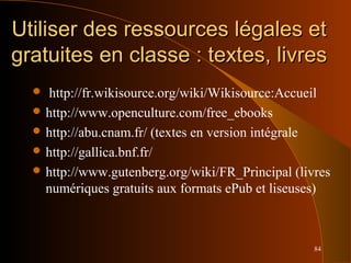 84
Utiliser des ressources légales etUtiliser des ressources légales et
gratuites en classe : textes, livresgratuites en classe : textes, livres
 http://fr.wikisource.org/wiki/Wikisource:Accueil
 http://www.openculture.com/free_ebooks
 http://abu.cnam.fr/ (textes en version intégrale
 http://gallica.bnf.fr/
 http://www.gutenberg.org/wiki/FR_Principal (livres
numériques gratuits aux formats ePub et liseuses)
 
