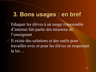 88
3. Bons usages : en bref3. Bons usages : en bref
• Eduquer les élèves à un usage responsable
d’internet fait partie des missions de
l’enseignant
• Il existe des solutions et des outils pour
travailler avec et pour les élèves en respectant
la loi…
 