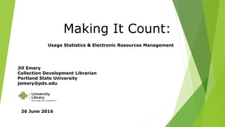 Making It Count:
Usage Statistics & Electronic Resources Management
Jill Emery
Collection Development Librarian
Portland State University
jemery@pdx.edu
26 June 2016
 