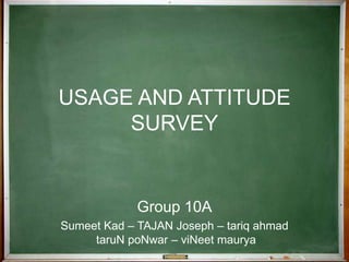 USAGE AND ATTITUDE SURVEY Group 10A Sumeet Kad – TAJAN Joseph – tariq ahmad taruN poNwar – viNeet maurya 