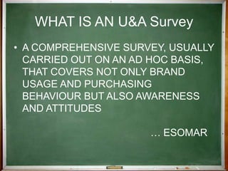 WHAT IS AN U&A SurveyA comprehensive survey, usually carried out on an ad hoc basis, that covers not only brand usage and purchasing  behaviour but also awareness and attitudes 						… esomarWHEN TO USE AN U&A Survey - 1Take stock of the market.Establish a database on past or present behaviour.Identify changes in usage behaviour.
