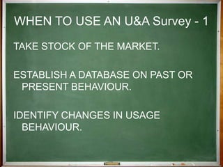 WHEN TO USE AN U&A Survey - 11Identify marketing opportunities by uncovering 'gaps' in what is offered or by seeing an opportunity to reposition a product.Predict future trends and behaviour by using the present as a benchmark.