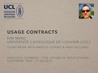 USAGE CONTRACTS* 
KIM MENS 
UNIVERSITÉ CATHOLIQUE DE LOUVAIN (UCL) 
JOINT WORK WITH 
ANGELA LOZANO 
ANDY KELLENS 
DAGSTUHL SEMINAR – “THE FUTURE OF REFACTORING” 
LIGHTNING TALK – 21.05.2014 
* SLIDES LARGELY BASED ON AN EARLIER PRESENTATION MADE BY ANGELA LOZANO 
 