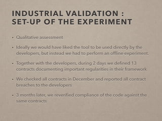 INDUSTRIAL VALIDATION : 
SET-UP OF THE EXPERIMENT 
• Qualitative assessment 
• Ideally we would have liked the tool to be used directly by the 
developers, but instead we had to perform an offline experiment. 
• Together with the developers, during 2 days we defined 13 
contracts documenting important regularities in their framework 
• We checked all contracts in December and reported all contract 
breaches to the developers 
• 3 months later, we reverified compliance of the code against the 
same contracts 
 
