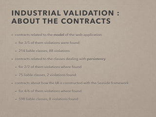 INDUSTRIAL VALIDATION : 
ABOUT THE CONTRACTS 
• contracts related to the model of the web application 
• for 3/5 of them violations were found 
• 214 liable classes, 88 violations 
• contracts related to the classes dealing with persistency 
• for 2/2 of them violations where found 
• 75 liable classes, 2 violations found 
• contracts about how the UI is constructed with the Seaside framework 
• for 4/6 of them violations where found 
• 598 liable classes, 8 violations found 
 