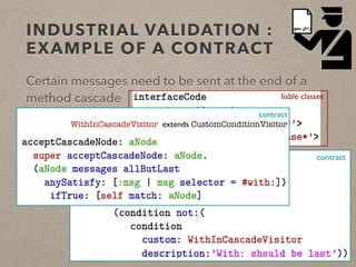 INDUSTRIAL VALIDATION : 
EXAMPLE OF A CONTRACT 
Certain messages need to be sent at the end of a 
method cascade liable classes 
contract 
contract 
WithInCascadeVisitor extends CustomConditionVisitor 
 