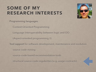 SOME OF MY 
RESEARCH INTERESTS 
Programming languages 
Context-Oriented Programming 
Language interoperability between logic and OO 
(Aspect-oriented programming ✞) 
Tool support for software development, maintenance and evolution 
source code mining 
source-code based recommendation tools 
structural source-code regularities (e.g. usage contracts) 
 