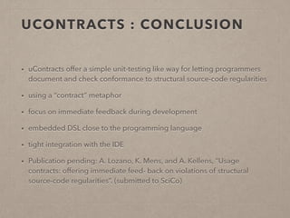 UCONTRACTS : CONCLUSION 
• uContracts offer a simple unit-testing like way for letting programmers 
document and check conformance to structural source-code regularities 
• using a “contract” metaphor 
• focus on immediate feedback during development 
• embedded DSL close to the programming language 
• tight integration with the IDE 
• Publication pending: A. Lozano, K. Mens, and A. Kellens, “Usage 
contracts: offering immediate feed- back on violations of structural 
source-code regularities”. (submitted to SciCo) 
 